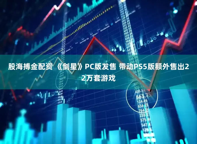 股海搏金配资 《剑星》PC版发售 带动PS5版额外售出22万套游戏