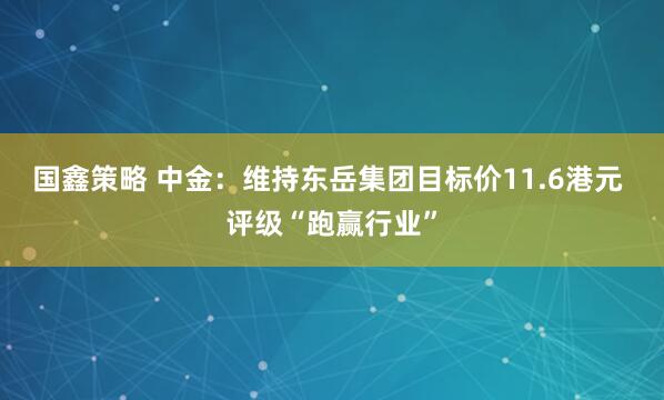 国鑫策略 中金：维持东岳集团目标价11.6港元 评级“跑赢行业”
