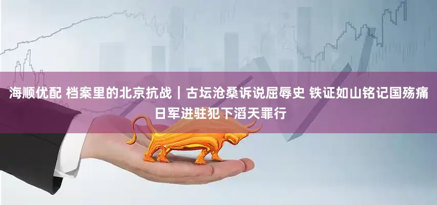 海顺优配 档案里的北京抗战｜古坛沧桑诉说屈辱史 铁证如山铭记国殇痛 日军进驻犯下滔天罪行