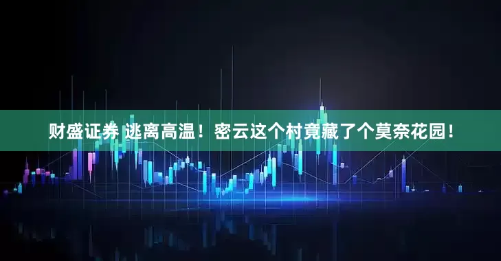 财盛证券 逃离高温！密云这个村竟藏了个莫奈花园！
