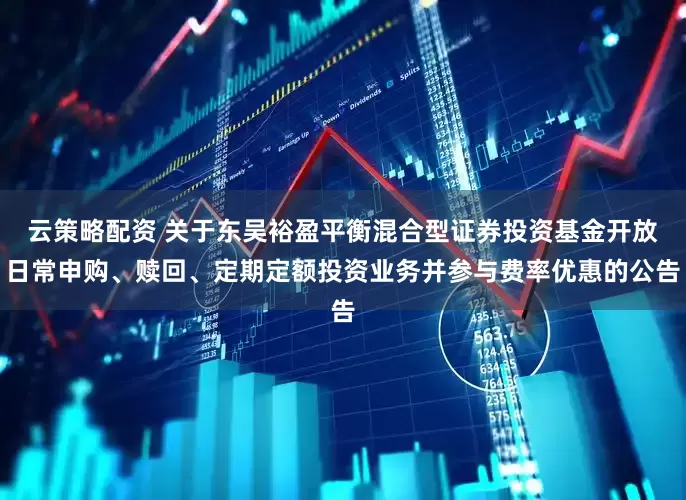 云策略配资 关于东吴裕盈平衡混合型证券投资基金开放日常申购、赎回、定期定额投资业务并参与费率优惠的公告