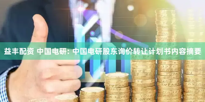 益丰配资 中国电研: 中国电研股东询价转让计划书内容摘要