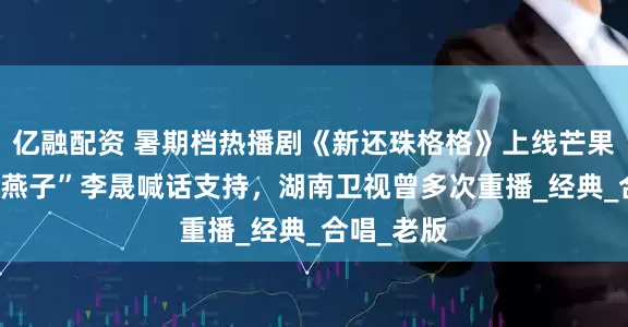 亿融配资 暑期档热播剧《新还珠格格》上线芒果TV，“小燕子”李晟喊话支持，湖南卫视曾多次重播_经典_合唱_老版