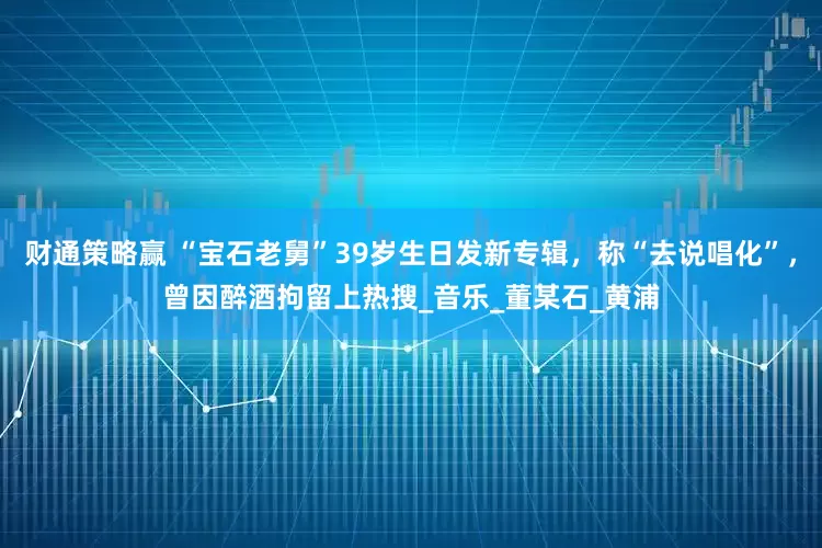 财通策略赢 “宝石老舅”39岁生日发新专辑，称“去说唱化”，曾因醉酒拘留上热搜_音乐_董某石_黄浦