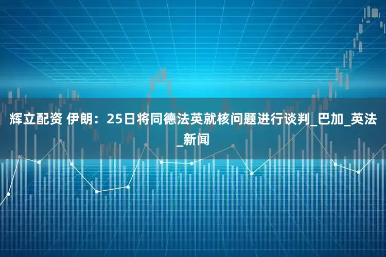 辉立配资 伊朗：25日将同德法英就核问题进行谈判_巴加_英法_新闻