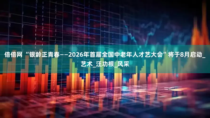 倍倍网 “银龄正青春——2026年首届全国中老年人才艺大会”将于8月启动_艺术_汪功根_风采