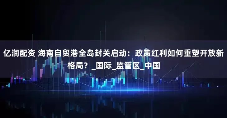 亿润配资 海南自贸港全岛封关启动：政策红利如何重塑开放新格局？_国际_监管区_中国