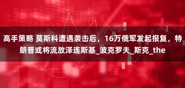 高手策略 莫斯科遭遇袭击后，16万俄军发起报复，特朗普或将流放泽连斯基_波克罗夫_斯克_the