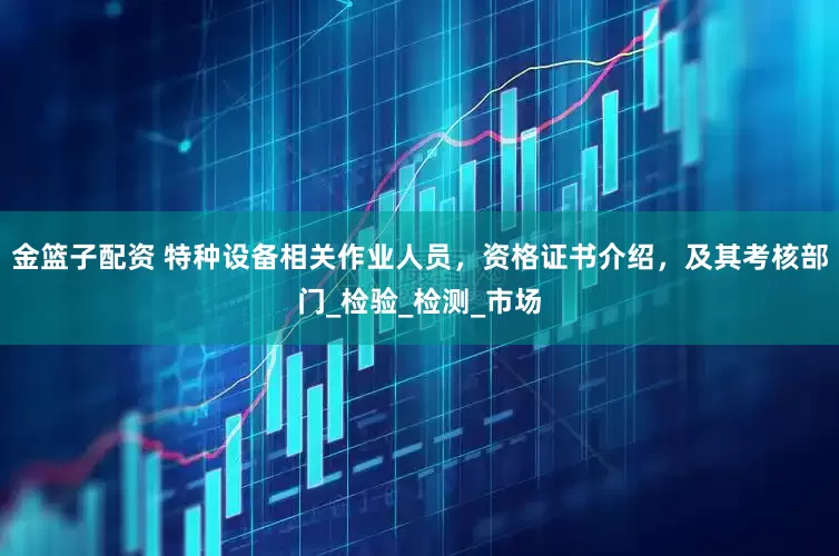 金篮子配资 特种设备相关作业人员，资格证书介绍，及其考核部门_检验_检测_市场