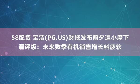 58配资 宝洁(PG.US)财报发布前夕遭小摩下调评级：未来数季有机销售增长料疲软