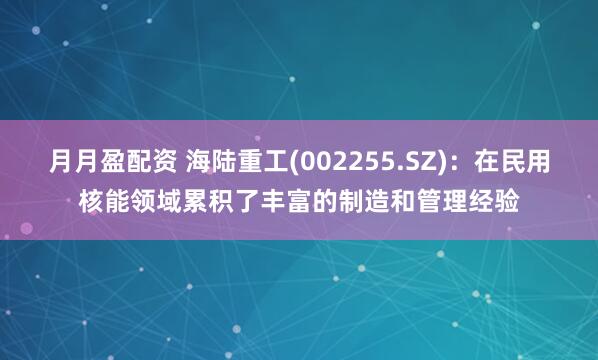 月月盈配资 海陆重工(002255.SZ)：在民用核能领域累积了丰富的制造和管理经验