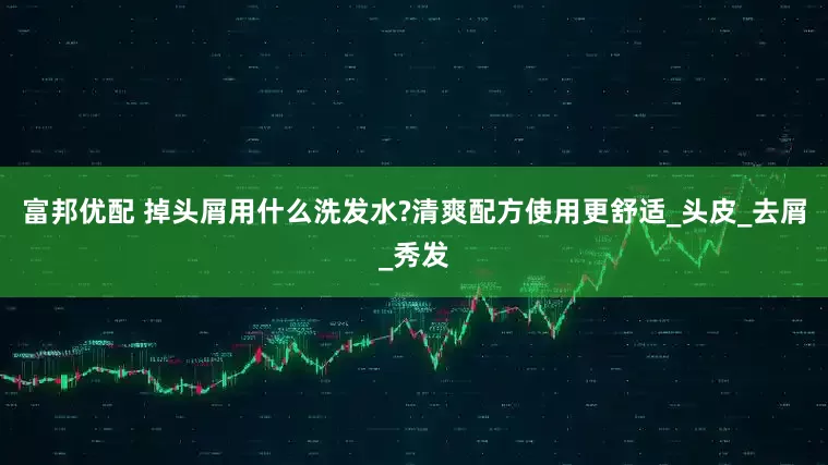 富邦优配 掉头屑用什么洗发水?清爽配方使用更舒适_头皮_去屑_秀发
