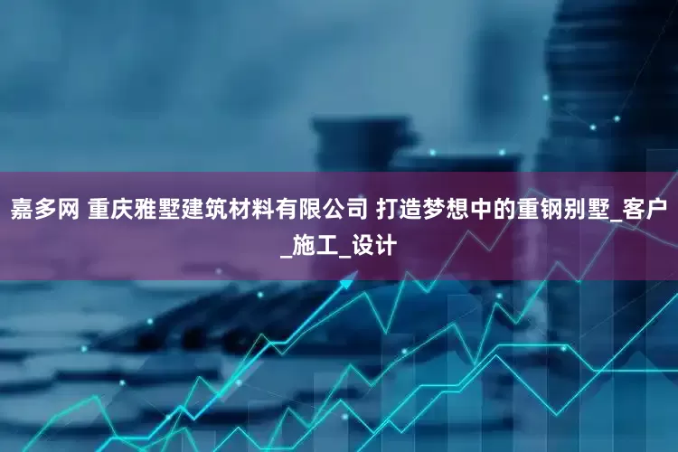 嘉多网 重庆雅墅建筑材料有限公司 打造梦想中的重钢别墅_客户_施工_设计