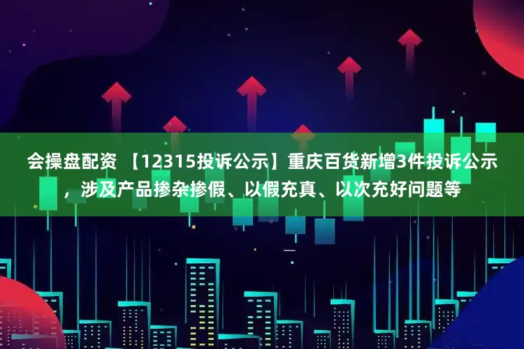 会操盘配资 【12315投诉公示】重庆百货新增3件投诉公示，涉及产品掺杂掺假、以假充真、以次充好问题等