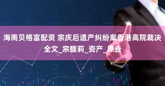 海南贝格富配资 宗庆后遗产纠纷案香港高院裁决全文_宗馥莉_资产_原告