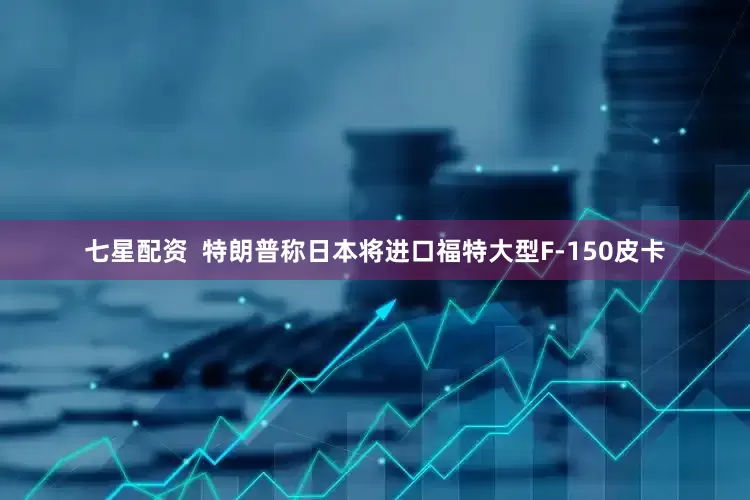 七星配资  特朗普称日本将进口福特大型F-150皮卡