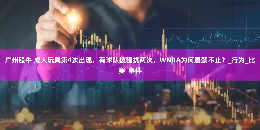 广州股牛 成人玩具第4次出现，有球队被骚扰两次，WNBA为何屡禁不止？_行为_比赛_事件