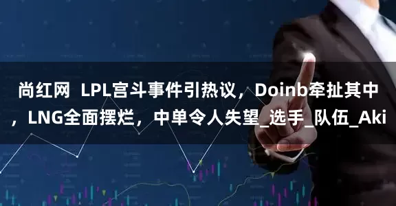 尚红网  LPL宫斗事件引热议，Doinb牵扯其中，LNG全面摆烂，中单令人失望_选手_队伍_Aki