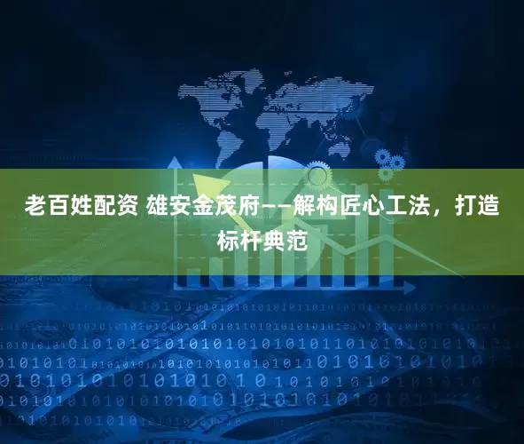 老百姓配资 雄安金茂府——解构匠心工法，打造标杆典范